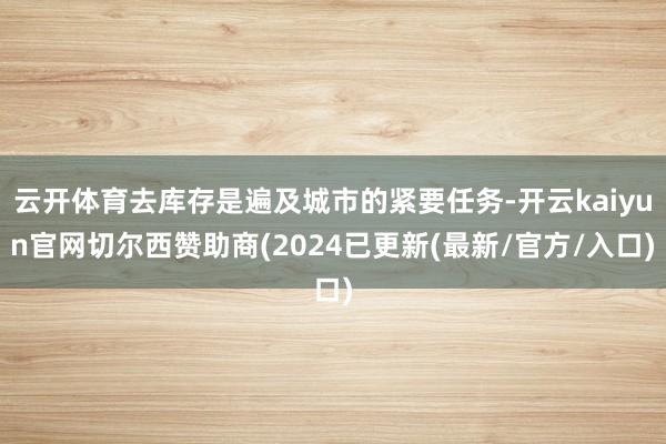 云开体育去库存是遍及城市的紧要任务-开云kaiyun官网切尔西赞助商(2024已更新(最新/官方/入口)