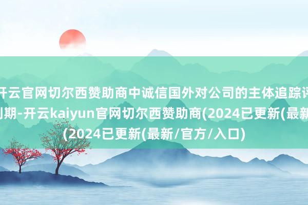 开云官网切尔西赞助商中诚信国外对公司的主体追踪评级敷陈行将到期-开云kaiyun官网切尔西赞助商(2024已更新(最新/官方/入口)