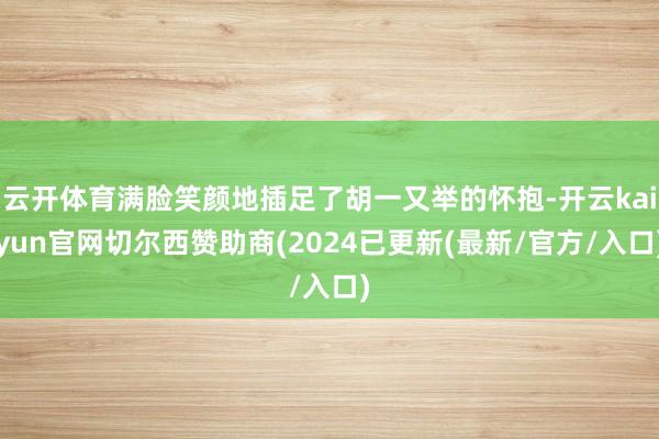 云开体育满脸笑颜地插足了胡一又举的怀抱-开云kaiyun官网切尔西赞助商(2024已更新(最新/官方/入口)