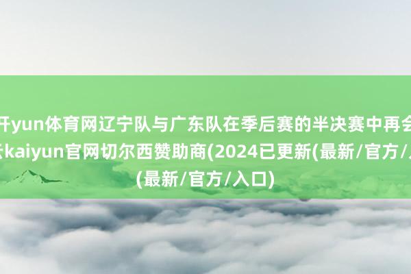 开yun体育网辽宁队与广东队在季后赛的半决赛中再会-开云kaiyun官网切尔西赞助商(2024已更新(最新/官方/入口)