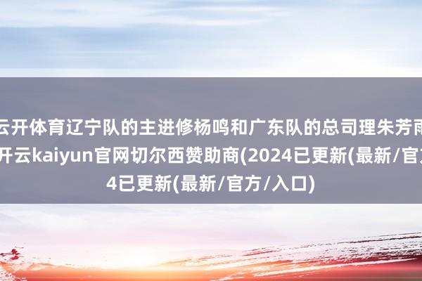 云开体育辽宁队的主进修杨鸣和广东队的总司理朱芳雨的搭配-开云kaiyun官网切尔西赞助商(2024已更新(最新/官方/入口)