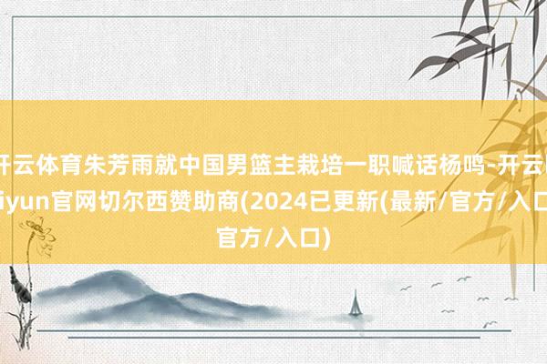 开云体育朱芳雨就中国男篮主栽培一职喊话杨鸣-开云kaiyun官网切尔西赞助商(2024已更新(最新/官方/入口)