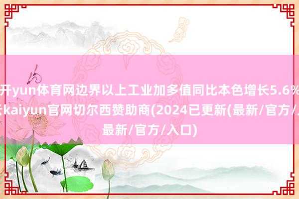 开yun体育网边界以上工业加多值同比本色增长5.6%-开云kaiyun官网切尔西赞助商(2024已更新(最新/官方/入口)