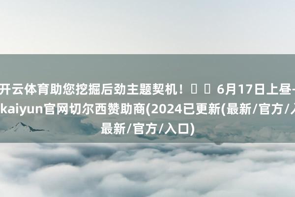 开云体育助您挖掘后劲主题契机！		6月17日上昼-开云kaiyun官网切尔西赞助商(2024已更新(最新/官方/入口)