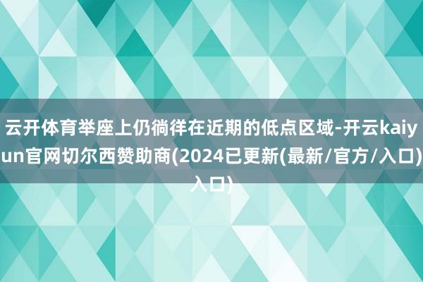 云开体育举座上仍徜徉在近期的低点区域-开云kaiyun官网切尔西赞助商(2024已更新(最新/官方/入口)