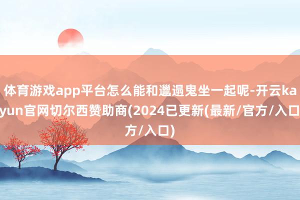 体育游戏app平台怎么能和邋遢鬼坐一起呢-开云kaiyun官网切尔西赞助商(2024已更新(最新/官方/入口)