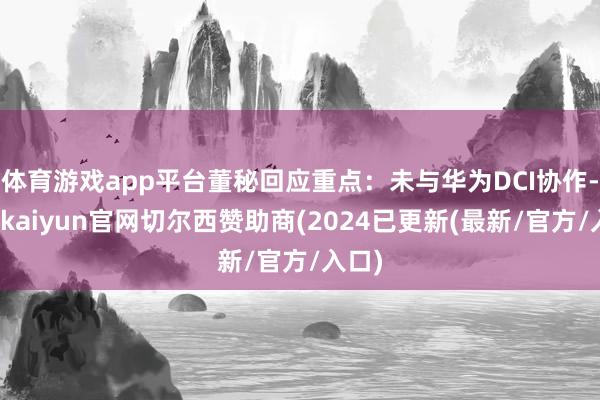 体育游戏app平台董秘回应重点：未与华为DCI协作-开云kaiyun官网切尔西赞助商(2024已更新(最新/官方/入口)