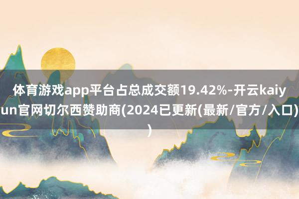 体育游戏app平台占总成交额19.42%-开云kaiyun官网切尔西赞助商(2024已更新(最新/官方/入口)