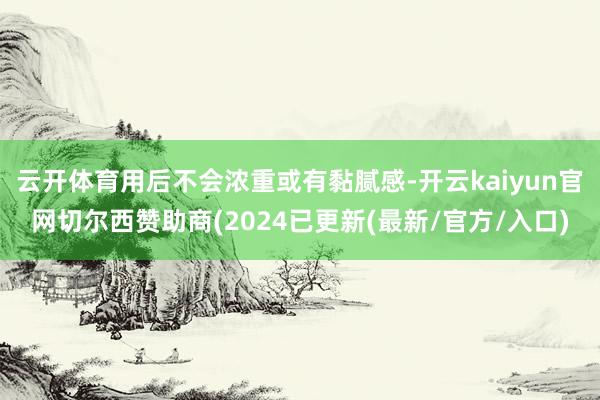 云开体育用后不会浓重或有黏腻感-开云kaiyun官网切尔西赞助商(2024已更新(最新/官方/入口)