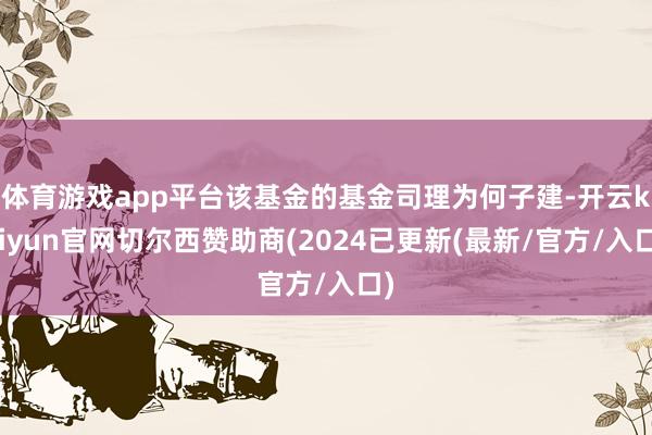 体育游戏app平台该基金的基金司理为何子建-开云kaiyun官网切尔西赞助商(2024已更新(最新/官方/入口)