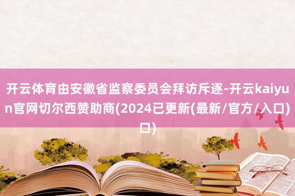 开云体育由安徽省监察委员会拜访斥逐-开云kaiyun官网切尔西赞助商(2024已更新(最新/官方/入口)