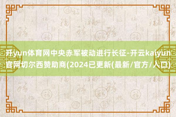 开yun体育网中央赤军被动进行长征-开云kaiyun官网切尔西赞助商(2024已更新(最新/官方/入口)