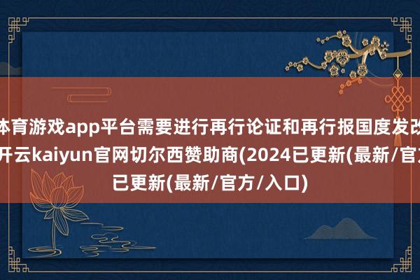 体育游戏app平台需要进行再行论证和再行报国度发改委审批-开云kaiyun官网切尔西赞助商(2024已更新(最新/官方/入口)