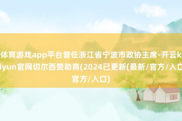 体育游戏app平台曾任浙江省宁波市政协主席-开云kaiyun官网切尔西赞助商(2024已更新(最新/官方/入口)