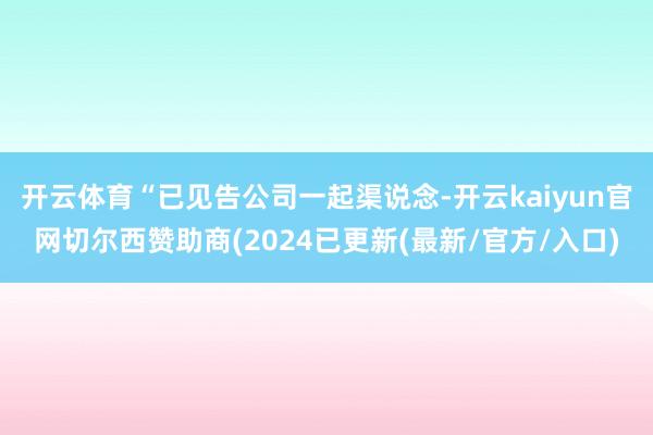 开云体育“已见告公司一起渠说念-开云kaiyun官网切尔西赞助商(2024已更新(最新/官方/入口)