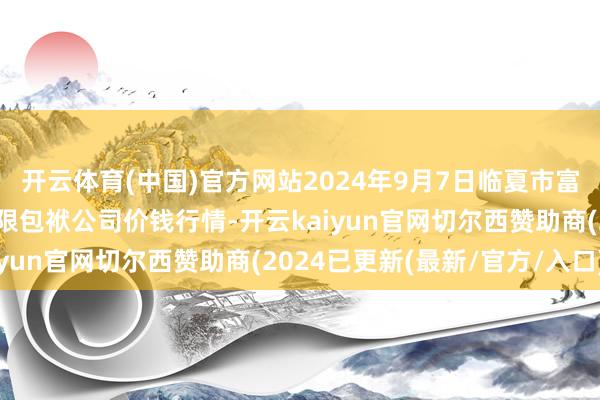 开云体育(中国)官方网站2024年9月7日临夏市富临农副家具批发阛阓有限包袱公司价钱行情-开云kaiyun官网切尔西赞助商(2024已更新(最新/官方/入口)