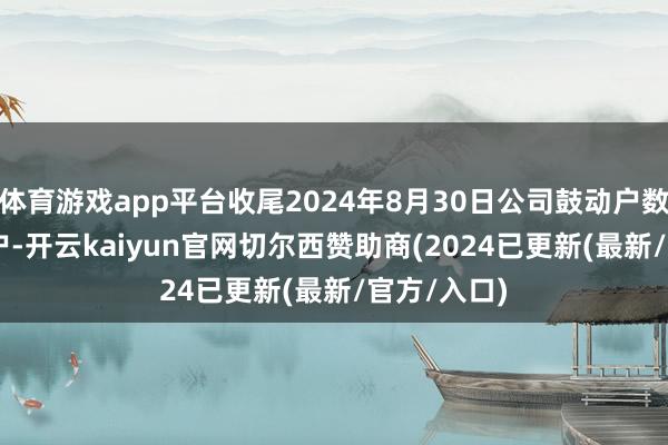 体育游戏app平台收尾2024年8月30日公司鼓动户数为5.41万户-开云kaiyun官网切尔西赞助商(2024已更新(最新/官方/入口)