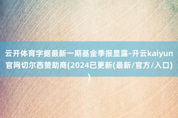 云开体育字据最新一期基金季报显露-开云kaiyun官网切尔西赞助商(2024已更新(最新/官方/入口)