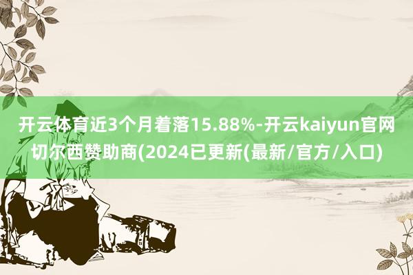 开云体育近3个月着落15.88%-开云kaiyun官网切尔西赞助商(2024已更新(最新/官方/入口)