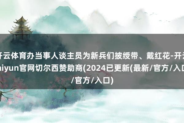 开云体育办当事人谈主员为新兵们披绶带、戴红花-开云kaiyun官网切尔西赞助商(2024已更新(最新/官方/入口)