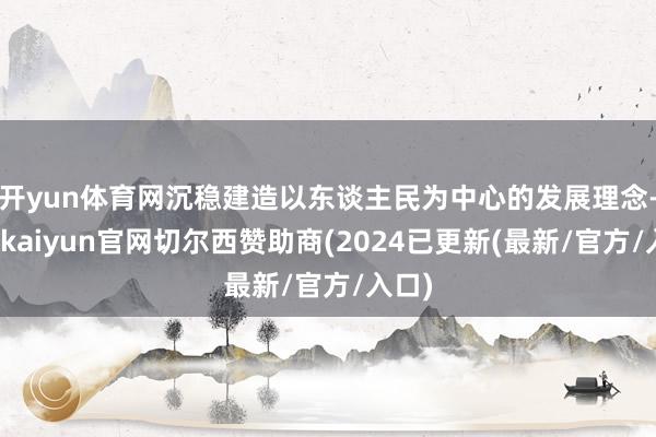 开yun体育网沉稳建造以东谈主民为中心的发展理念-开云kaiyun官网切尔西赞助商(2024已更新(最新/官方/入口)