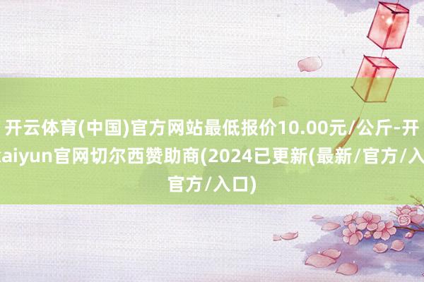 开云体育(中国)官方网站最低报价10.00元/公斤-开云kaiyun官网切尔西赞助商(2024已更新(最新/官方/入口)