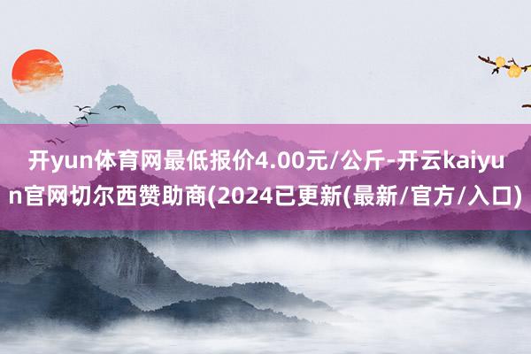 开yun体育网最低报价4.00元/公斤-开云kaiyun官网切尔西赞助商(2024已更新(最新/官方/入口)