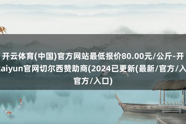 开云体育(中国)官方网站最低报价80.00元/公斤-开云kaiyun官网切尔西赞助商(2024已更新(最新/官方/入口)