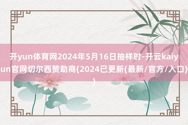 开yun体育网2024年5月16日抽样时-开云kaiyun官网切尔西赞助商(2024已更新(最新/官方/入口)