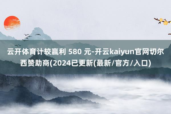 云开体育计较赢利 580 元-开云kaiyun官网切尔西赞助商(2024已更新(最新/官方/入口)