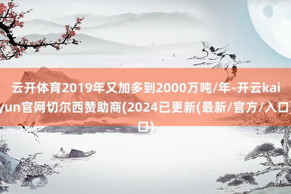 云开体育2019年又加多到2000万吨/年-开云kaiyun官网切尔西赞助商(2024已更新(最新/官方/入口)