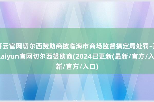 开云官网切尔西赞助商被临海市商场监督搞定局处罚-开云kaiyun官网切尔西赞助商(2024已更新(最新/官方/入口)