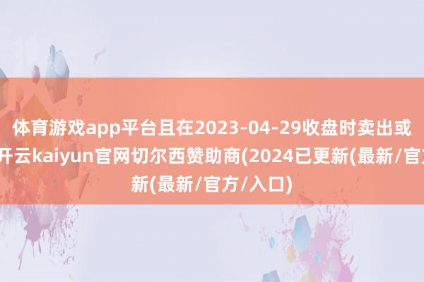 体育游戏app平台且在2023-04-29收盘时卖出或仍握有-开云kaiyun官网切尔西赞助商(2024已更新(最新/官方/入口)