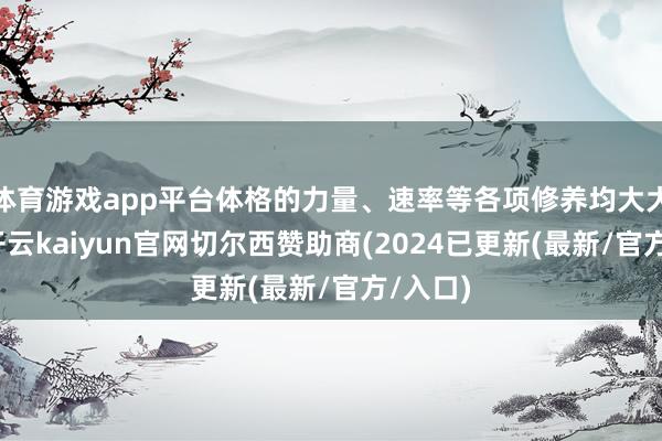 体育游戏app平台体格的力量、速率等各项修养均大大培植-开云kaiyun官网切尔西赞助商(2024已更新(最新/官方/入口)