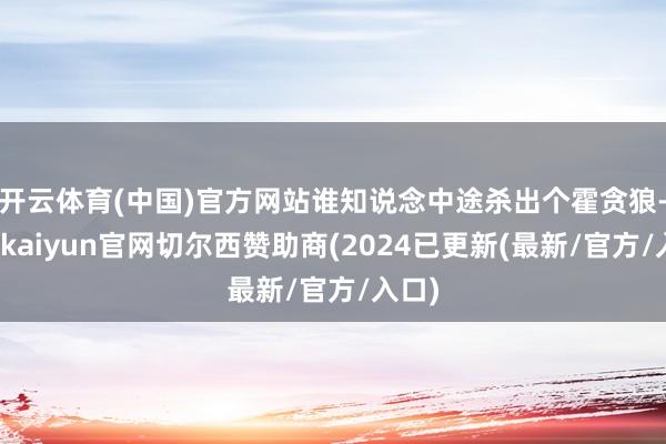 开云体育(中国)官方网站谁知说念中途杀出个霍贪狼-开云kaiyun官网切尔西赞助商(2024已更新(最新/官方/入口)