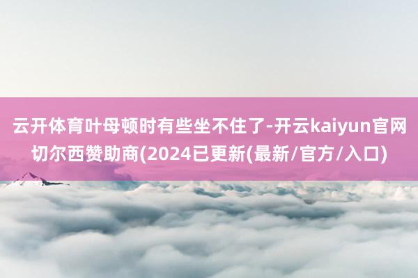 云开体育叶母顿时有些坐不住了-开云kaiyun官网切尔西赞助商(2024已更新(最新/官方/入口)