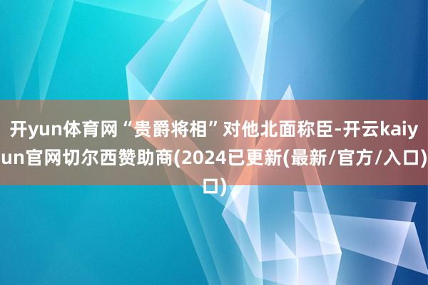 开yun体育网“贵爵将相”对他北面称臣-开云kaiyun官网切尔西赞助商(2024已更新(最新/官方/入口)