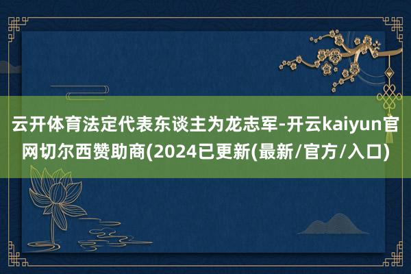 云开体育法定代表东谈主为龙志军-开云kaiyun官网切尔西赞助商(2024已更新(最新/官方/入口)