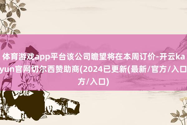 体育游戏app平台该公司瞻望将在本周订价-开云kaiyun官网切尔西赞助商(2024已更新(最新/官方/入口)