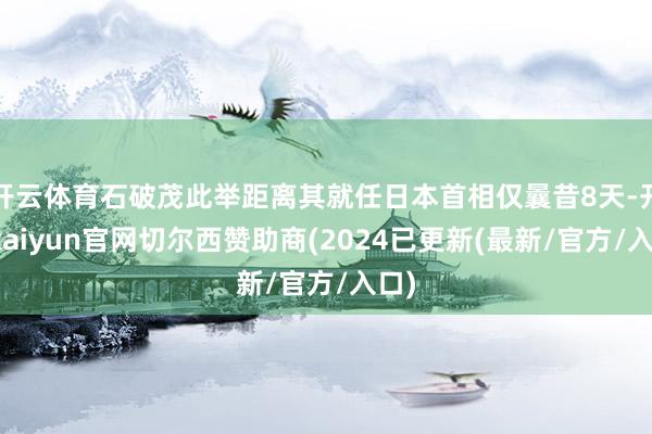 开云体育石破茂此举距离其就任日本首相仅曩昔8天-开云kaiyun官网切尔西赞助商(2024已更新(最新/官方/入口)