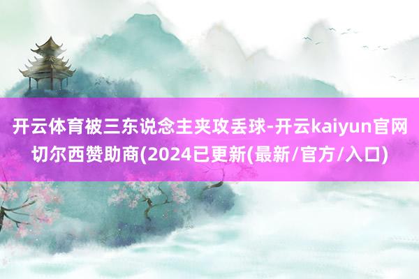 开云体育被三东说念主夹攻丢球-开云kaiyun官网切尔西赞助商(2024已更新(最新/官方/入口)