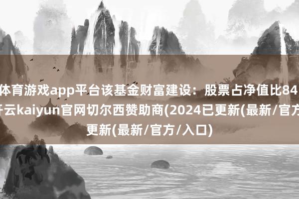 体育游戏app平台该基金财富建设：股票占净值比84.18%-开云kaiyun官网切尔西赞助商(2024已更新(最新/官方/入口)