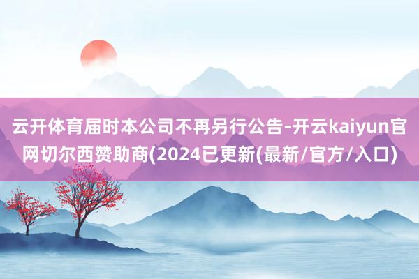 云开体育届时本公司不再另行公告-开云kaiyun官网切尔西赞助商(2024已更新(最新/官方/入口)