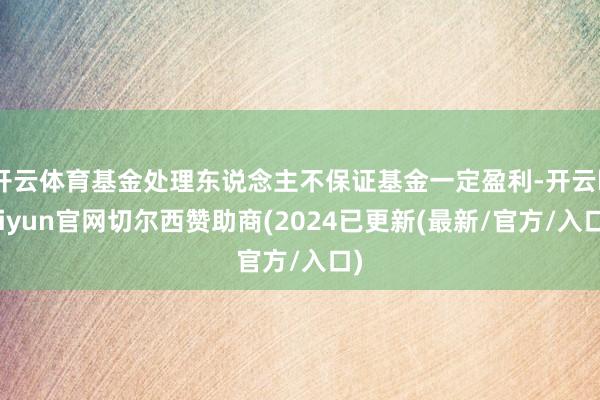 开云体育基金处理东说念主不保证基金一定盈利-开云kaiyun官网切尔西赞助商(2024已更新(最新/官方/入口)