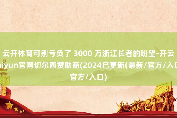 云开体育可别亏负了 3000 万浙江长者的盼望-开云kaiyun官网切尔西赞助商(2024已更新(最新/官方/入口)