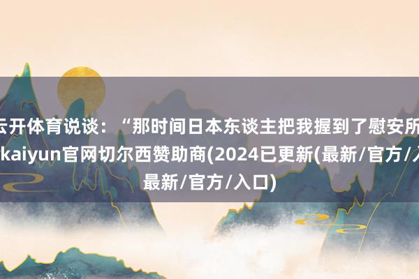 云开体育说谈：“那时间日本东谈主把我握到了慰安所-开云kaiyun官网切尔西赞助商(2024已更新(最新/官方/入口)