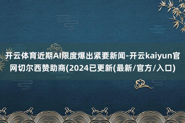 开云体育近期AI限度爆出紧要新闻-开云kaiyun官网切尔西赞助商(2024已更新(最新/官方/入口)