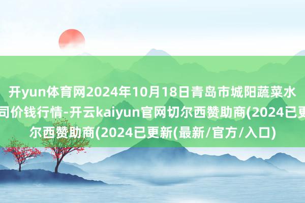 开yun体育网2024年10月18日青岛市城阳蔬菜水家具批发市集有限公司价钱行情-开云kaiyun官网切尔西赞助商(2024已更新(最新/官方/入口)