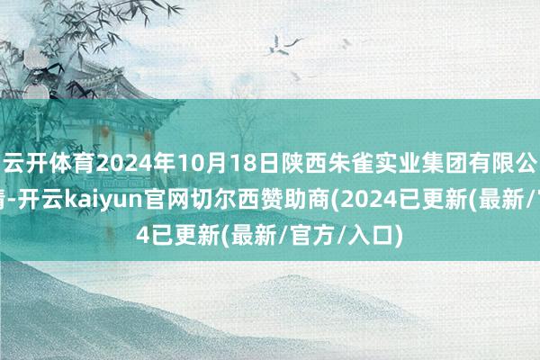 云开体育2024年10月18日陕西朱雀实业集团有限公司价钱行情-开云kaiyun官网切尔西赞助商(2024已更新(最新/官方/入口)