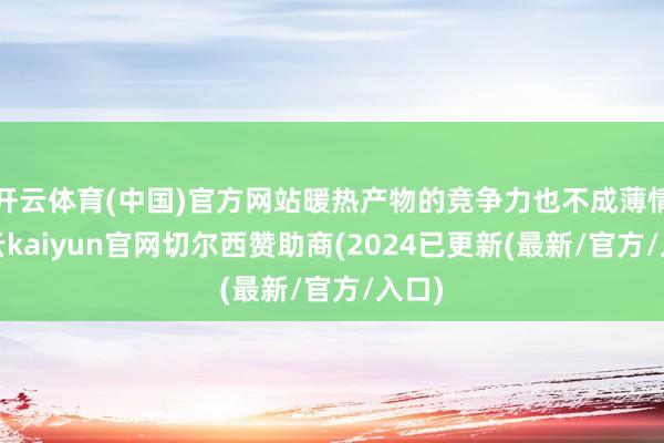 开云体育(中国)官方网站暖热产物的竞争力也不成薄情-开云kaiyun官网切尔西赞助商(2024已更新(最新/官方/入口)